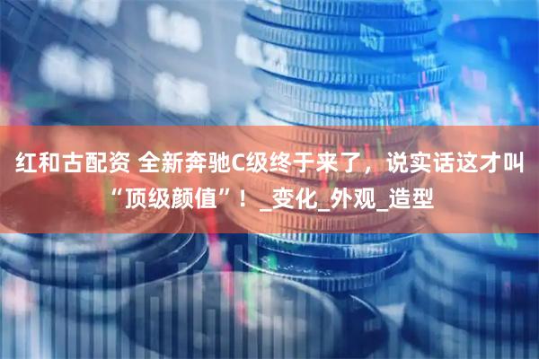红和古配资 全新奔驰C级终于来了，说实话这才叫“顶级颜值”！_变化_外观_造型