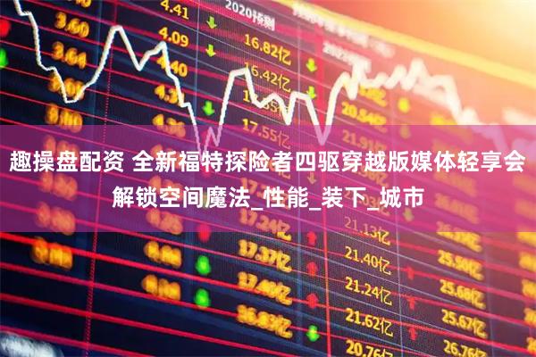 趣操盘配资 全新福特探险者四驱穿越版媒体轻享会解锁空间魔法_性能_装下_城市