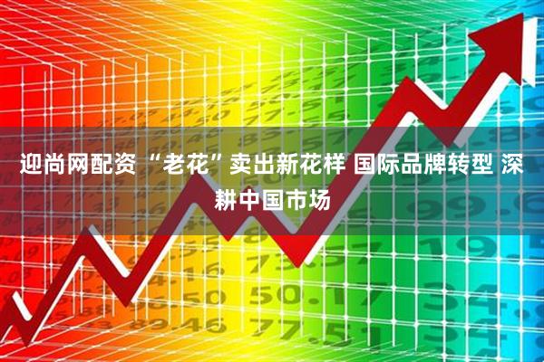 迎尚网配资 “老花”卖出新花样 国际品牌转型 深耕中国市场