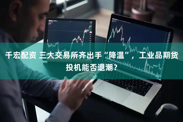 千宏配资 三大交易所齐出手“降温”，工业品期货投机能否退潮？