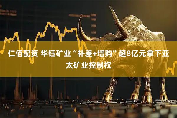仁佰配资 华钰矿业“补差+增购”超8亿元拿下亚太矿业控制权