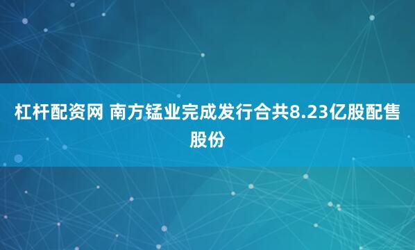杠杆配资网 南方锰业完成发行合共8.23亿股配售股份