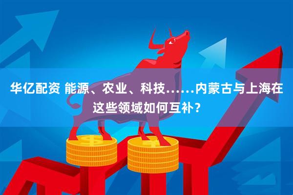 华亿配资 能源、农业、科技……内蒙古与上海在这些领域如何互补?