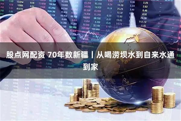 股点网配资 70年数新疆丨从喝涝坝水到自来水通到家