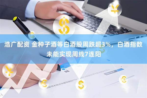 浩广配资 金种子酒等白酒股周跌超3%，白酒指数未能实现周线7连阳