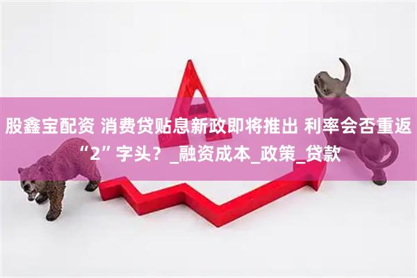 股鑫宝配资 消费贷贴息新政即将推出 利率会否重返“2”字头？_融资成本_政策_贷款