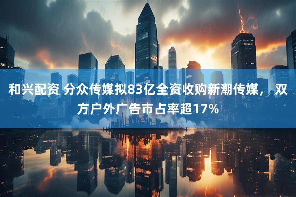 和兴配资 分众传媒拟83亿全资收购新潮传媒， 双方户外广告市占率超17%