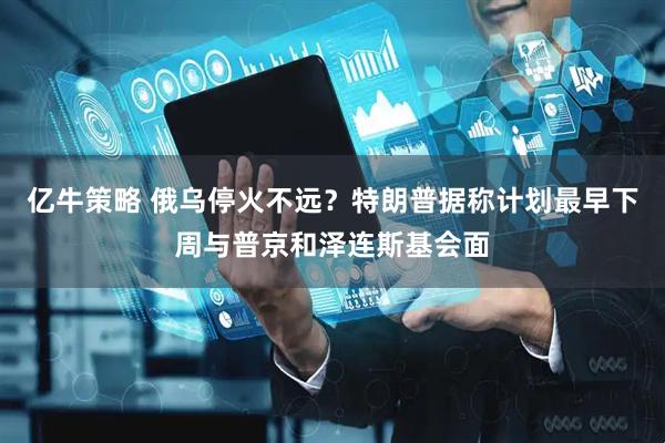 亿牛策略 俄乌停火不远？特朗普据称计划最早下周与普京和泽连斯基会面