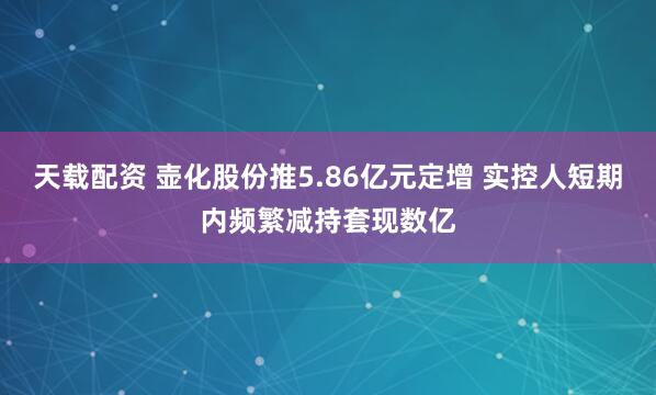 天载配资 壶化股份推5.86亿元定增 实控人短期内频繁减持套现数亿