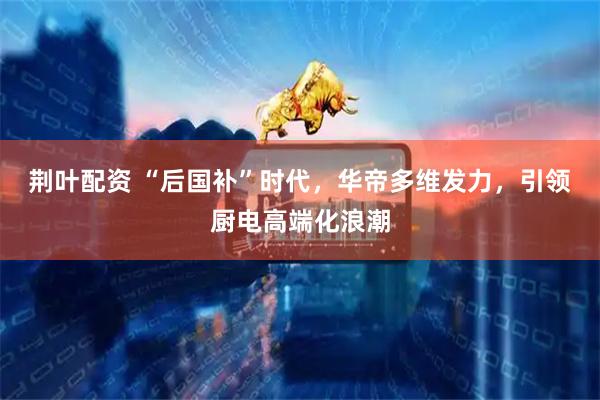 荆叶配资 “后国补”时代，华帝多维发力，引领厨电高端化浪潮
