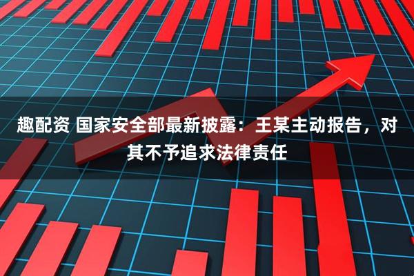 趣配资 国家安全部最新披露：王某主动报告，对其不予追求法律责任