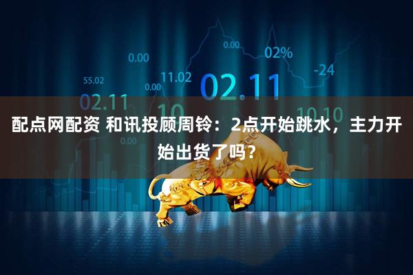 配点网配资 和讯投顾周铃：2点开始跳水，主力开始出货了吗？