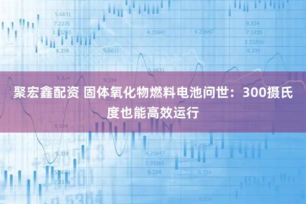 聚宏鑫配资 固体氧化物燃料电池问世：300摄氏度也能高效运行