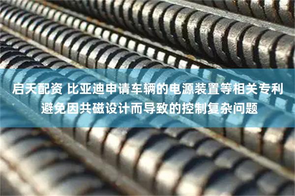 启天配资 比亚迪申请车辆的电源装置等相关专利 避免因共磁设计而导致的控制复杂问题