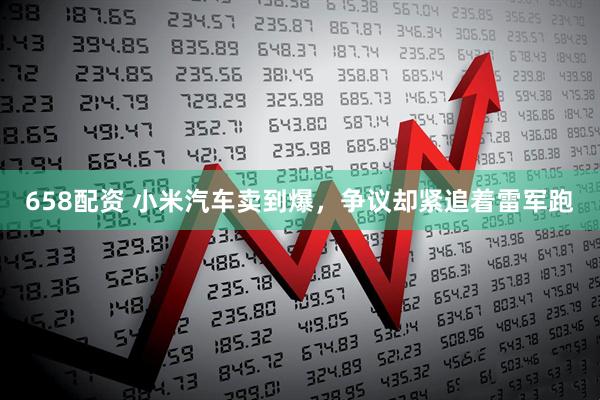 658配资 小米汽车卖到爆，争议却紧追着雷军跑