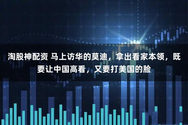 淘股神配资 马上访华的莫迪，拿出看家本领，既要让中国高看，又要打美国的脸