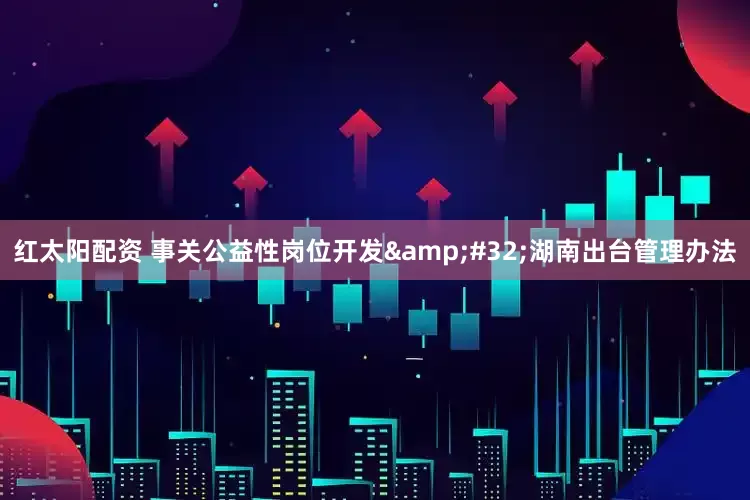 红太阳配资 事关公益性岗位开发 湖南出台管理办法