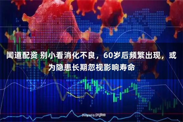 闻道配资 别小看消化不良，60岁后频繁出现，或为隐患长期忽视影响寿命
