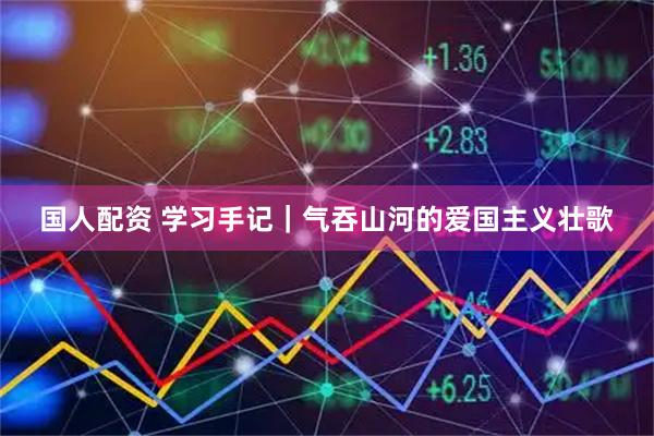国人配资 学习手记｜气吞山河的爱国主义壮歌