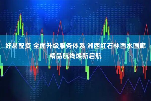 好易配资 全面升级服务体系 湘西红石林酉水画廊精品航线焕新启航