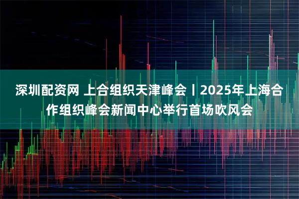深圳配资网 上合组织天津峰会丨2025年上海合作组织峰会新闻中心举行首场吹风会