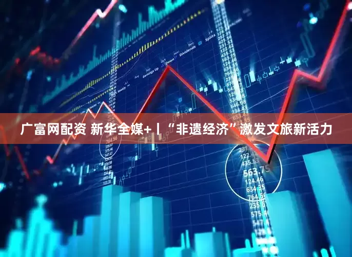 广富网配资 新华全媒+丨“非遗经济”激发文旅新活力