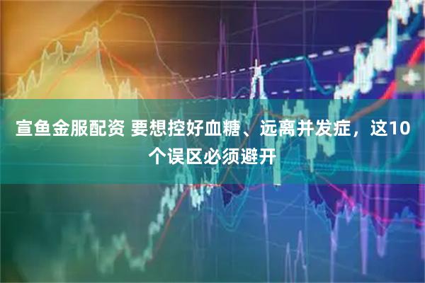 宣鱼金服配资 要想控好血糖、远离并发症，这10个误区必须避开