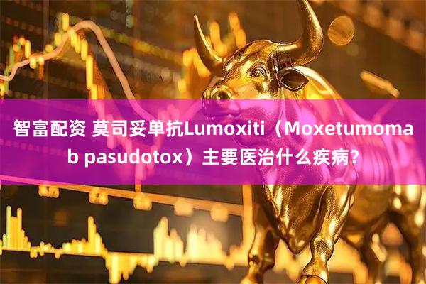 智富配资 莫司妥单抗Lumoxiti(Moxetumomab pasudotox)主要医治什么疾病?
