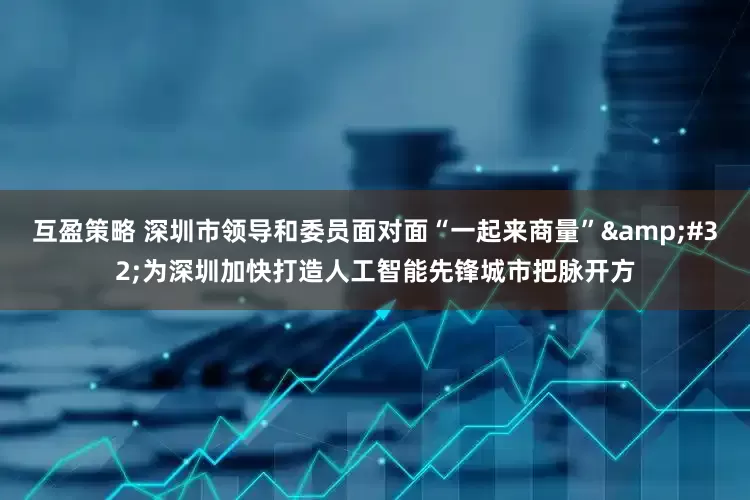 互盈策略 深圳市领导和委员面对面“一起来商量”&#32;为深圳加快打造人工智能先锋城市把脉开方