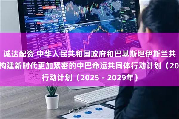 诚达配资 中华人民共和国政府和巴基斯坦伊斯兰共和国政府关于构建新时代更加紧密的中巴命运共同体行动计划（2025－2029年）