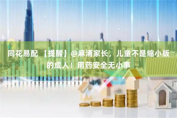 同花易配 【提醒】@麻涌家长，儿童不是缩小版的成人！用药安全无小事