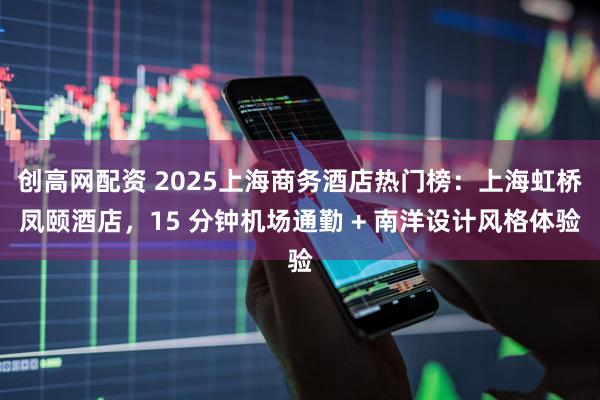 创高网配资 2025上海商务酒店热门榜：上海虹桥凤颐酒店，15 分钟机场通勤 + 南洋设计风格体验