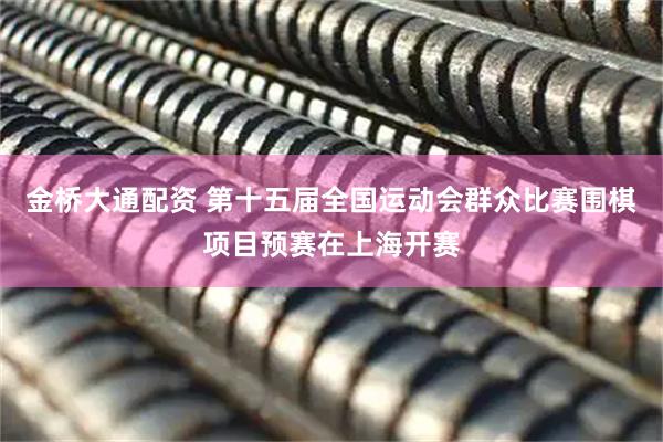 金桥大通配资 第十五届全国运动会群众比赛围棋项目预赛在上海开赛