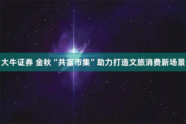 大牛证券 金秋“共富市集”助力打造文旅消费新场景