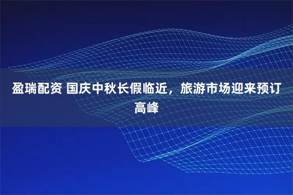 盈瑞配资 国庆中秋长假临近，旅游市场迎来预订高峰