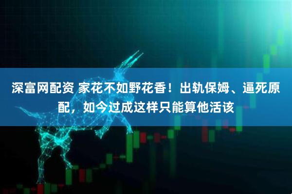 深富网配资 家花不如野花香!出轨保姆、逼死原配,如今过成这样只能算他活该