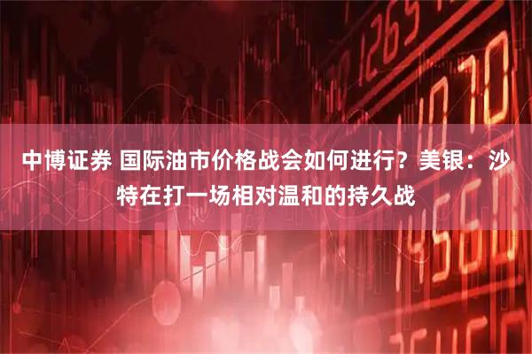 中博证券 国际油市价格战会如何进行?美银:沙特在打一场相对温和的持久战