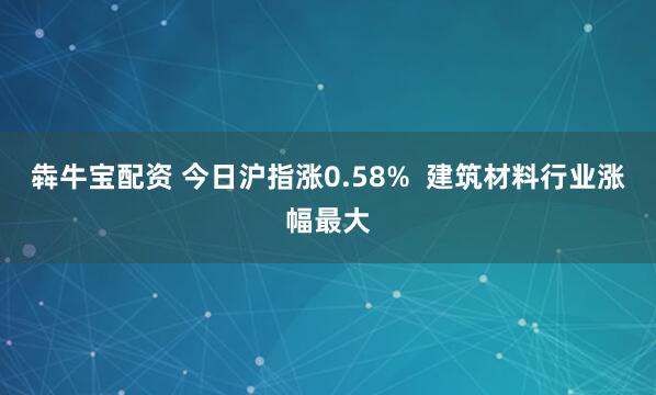 犇牛宝配资 今日沪指涨0.58%  建筑材料行业涨幅最大