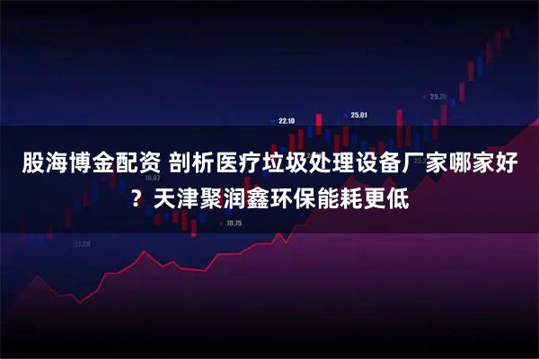 股海博金配资 剖析医疗垃圾处理设备厂家哪家好？天津聚润鑫环保能耗更低