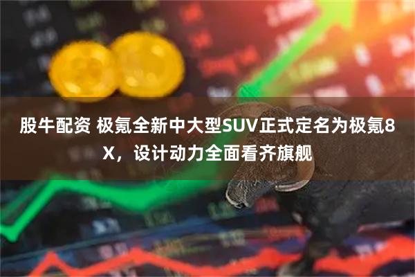 股牛配资 极氪全新中大型SUV正式定名为极氪8X，设计动力全面看齐旗舰