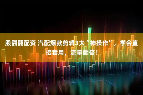 股翻翻配资 汽配爆款剪辑3大“神操作”，学会直接套用，流量翻倍！