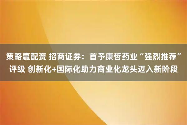 策略赢配资 招商证券：首予康哲药业“强烈推荐”评级 创新化+国际化助力商业化龙头迈入新阶段