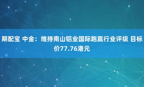 期配宝 中金：维持南山铝业国际跑赢行业评级 目标价77.76港元