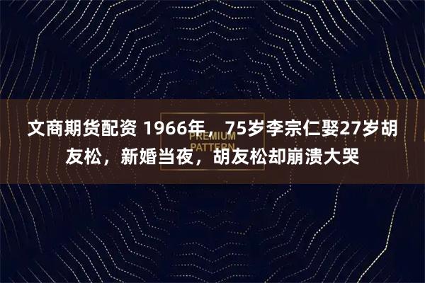 文商期货配资 1966年,75岁李宗仁娶27岁胡友松,新婚当夜,胡友松却崩溃大哭